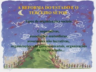 A REFORMA DO ESTADO E O TERCEIRO SETOR   Tipos de organizações sociais: Cooperativas,  associações mutualistas,  associações não lucrativas,  organizações não governamentais, organizações de voluntariado... 