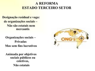 A REFORMA ESTADO TERCEIRO SETOR Designação residual e vaga: de organizações sociais –  Não são estatais nem mercantis Organizações sociais –  Privadas  Mas sem fins lucrativos Animada por objetivos sociais públicos ou coletivos, Não estatais       
