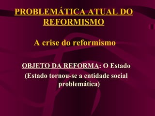 PROBLEMÁTICA ATUAL DO REFORMISMO  A crise do reformismo OBJETO DA REFORMA : O Estado (Estado tornou-se a entidade social problemática) 