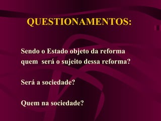 QUESTIONAMENTOS:  Sendo o Estado objeto da reforma  quem  será o sujeito dessa reforma? Será a sociedade? Quem na sociedade? 