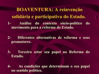 BOAVENTURA: A reinvenção solidária e participativa do Estado.   1-      Análise do contexto sócio-político do movimento para a reforma do Estado. 2-      Diferentes alternativas de reforma e seus promotores. 3-      Terceiro setor seu papel na Reforma do Estado. 4-       As condições que determinam o seu papel no sentido político.   