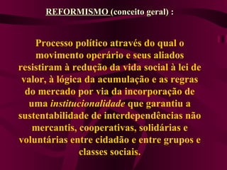 Processo político através do qual o movimento operário e seus aliados resistiram à redução da vida social à lei de valor, à lógica da acumulação e as regras do mercado por via da incorporação de uma  institucionalidade  que garantiu a sustentabilidade de interdependências não mercantis, cooperativas, solidárias e voluntárias entre cidadão e entre grupos e classes sociais. REFORMISMO  (conceito geral) : 
