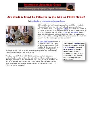 Are iPads A Treat To Patients In the ACO or PCMH Model?
                             By Jim Bloedau of Information Advantage Group

                                           Which tablet device is you organization most likely to adopt:
                                           Microsoft Surface, iPad Mini or the leading answer being
                                           NEITHER thus far? This poll and others that claim at least 62%
                                           of physicians adopting the iPad and half of them report using it
                                           at the point of care forget about IP 65 and IEC 60601 which
                                           deal with infection control and electrical safety of equipment
                                           used in the clinical setting. Shouldn’t, What about the patient’s
                                           safety? be the more appropriate question?

                                        A QuantiaMD study released
                                        in 2011 showed that most
                                        physicians purchased their
                                        mobile device personally or
                                        for their private practice,
however, some 18% received them from hospitals and other health
care institutions that they worked for.

The iPad is not IP 65 or IEC 60601 certified, so how does the
professional clinician protect the patient from their mobile devices?
What policies should the institutions have? Do you think that this is a
more immediate discussion than how the FCC will regulate medical
apps on mobile tech? What about the visiting nurse and the ACO-
PCMH home care market?
 