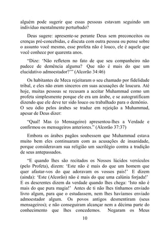 10
alguém pode sugerir que essas pessoas estavam seguindo um
indivíduo mentalmente perturbado?
Deus sugere: apresente-se perante Deus sem preconceitos ou
crenças pré-concebidas, e discuta com outra pessoa ou pense sobre
o assunto você mesmo, esse profeta não é louco, ele é aquele que
você conhece por quarenta anos.
“Dize: ‘Não refletem no fato de que seu companheiro não
padece de demência alguma? Que não é mais do que um
elucidativo admoestador?’” (Alcorão 34:46)
Os habitantes de Meca rejeitaram o seu chamado por fidelidade
tribal, e eles não eram sinceros em suas acusações de loucura. Até
hoje, muitas pessoas se recusam a aceitar Muhammad como um
profeta simplesmente porque ele era um árabe, e se autogratificam
dizendo que ele deve ter sido louco ou trabalhado para o demônio.
O seu ódio pelos árabes se traduz em rejeição a Muhammad,
apesar de Deus dizer:
“Qual! Mas (o Mensageiro) apresentou-lhes a Verdade e
confirmou os mensageiros anteriores.” (Alcorão 37:37)
Embora os árabes pagãos soubessem que Muhammad estava
muito bem eles continuaram com as acusações de insanidade,
porque consideravam sua religião um sacrilégio contra a tradição
de seus antepassados.
“E quando lhes são recitados os Nossos lúcidos versículos
(pelo Profeta), dizem: ‘Este não é mais do que um homem que
quer afastar-vos do que adoravam os vossos pais!’ E dizem
(ainda): ‘Este (Alcorão) não é mais do que uma calúnia forjada!’
E os descrentes dizem da verdade quando lhes chega: ‘Isto não é
mais do que pura magia!’ Antes de ti não lhes tínhamos enviado
livro algum, para que o estudassem, nem lhes havíamos enviado
admoestador algum. Os povos antigos desmentiram (seus
mensageiros); e não conseguiram alcançar nem a décima parte do
conhecimento que lhes concedemos. Negaram os Meus
 
