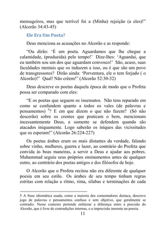 11
mensageiros, mas que terrível foi a (Minha) rejeição (a eles)!”
(Alcorão 34:43-45)
Ele Era Um Poeta?
Deus menciona as acusações no Alcorão e as responde:
“Ou dirão: ‘É um poeta. Aguardamos que lhe chegue a
calamidade, (produzida) pelo tempo!’ Dize-lhes: ‘Aguardai, que
eu também sou um dos que aguardam convosco!’ São, acaso, suas
faculdades mentais que os induzem a isso, ou é que são um povo
de transgressores? Dirão ainda: ‘Porventura, ele o tem forjado ( o
Alcorão)?’ Qual! Não crêem!” (Alcorão 52:30-32)
Deus descreve os poetas daquela época de modo que o Profeta
possa ser comparado com eles:
“E os poetas que seguem os insensatos. Não tens reparado em
como se confundem quanto a todos os vales (de palavras e
pensamentos) 5
? E em que dizem o que não fazem? (Só não
descerão) sobre os crentes que praticam o bem, mencionam
incessantemente Deus, e somente se defendem quando são
atacados iniquamente. Logo saberão os iníquos das vicissitudes
que os esperam!” (Alcorão 26:224-227)
Os poetas árabes eram os mais distantes da verdade, falando
sobre vinho, mulheres, guerra e lazer, ao contrário do Profeta que
convida às boas maneiras, a servir a Deus e ajudar aos pobres.
Muhammad seguiu seus próprios ensinamentos antes de qualquer
outro, ao contrário dos poetas antigos e dos filósofos de hoje.
O Alcorão que o Profeta recitou não era diferente de qualquer
poesia em seu estilo. Os árabes de seu tempo tinham regras
estritas com relação a ritmo, rima, sílabas e terminações de cada
5 A frase idiomática usada, como a maioria dos comentadores destaca, descreve
jogo de palavras e pensamentos confuso e sem objetivo, que geralmente se
contradiz. Nesse contexto pretende enfatizar a diferença entre a precisão do
Alcorão, que é livre de contradições internas, e a imprecisão inerente na poesia.
 