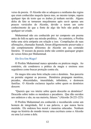12
verso da poesia. O Alcorão não se adequava a nenhuma das regras
que eram conhecidas naquela época mas, ao mesmo tempo, supera
qualquer tipo de texto que os árabes já tenham ouvido. Alguns
deles de fato se tornaram muçulmanos após ouvir apenas uns
poucos versículos do Alcorão, devido a terem um certo
conhecimento de que a fonte de algo tão belo não podia ser
qualquer ser criado.
Muhammad não era conhecido por ter composto um poema
antes do Islã ou após sua missão profética. Ao contrário, o Profeta
tinha uma séria antipatia em relação a isso. Compilações de suas
afirmações, chamadas Sunnah, foram diligentemente preservadas e
são completamente diferentes do Alcorão em seu conteúdo
literário. O tesouro da poesia árabe não contém quaisquer grupos
de versos feitos por Muhammad.
Ele Era Um Mago?
O Profeta Muhammad nunca aprendeu ou praticou magia. Ao
contrário, ele condenava a prática da magia e ensinou seus
seguidores como buscar proteção contra ela.
Os magos têm uma forte relação com o demônio. Sua parceria
os permite enganar as pessoas. Demônios propagam mentiras,
pecados, obscenidades, imoralidade, infortúnio, e destroem
famílias. O Alcorão esclarece àqueles sobre quem os demônios
descem:
“Quereis que vos inteire sobre quem descerão os demônios?
Descerão sobre todos os mendazes e pecadores. Que dão ouvidos
aos satânicos e são, na sua maioria, falazes.” (Alcorão 26:221-223)
O Profeta Muhammad era conhecido e reconhecido como um
homem de integridade, fiel à sua palavra, e que nunca havia
mentido. Ele ordenou boa moral e maneiras educadas. Nenhum
mago na história do mundo trouxe uma escritura como o Alcorão
ou uma Lei como a dele.
 