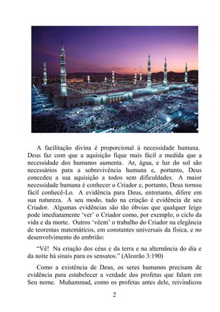 2
A facilitação divina é proporcional à necessidade humana.
Deus faz com que a aquisição fique mais fácil a medida que a
necessidade dos humanos aumenta. Ar, água, e luz do sol são
necessários para a sobrevivência humana e, portanto, Deus
concedeu a sua aquisição a todos sem dificuldades. A maior
necessidade humana é conhecer o Criador e, portanto, Deus tornou
fácil conhecê-Lo. A evidência para Deus, entretanto, difere em
sua natureza. A seu modo, tudo na criação é evidência de seu
Criador. Algumas evidências são tão óbvias que qualquer leigo
pode imediatamente ‘ver’ o Criador como, por exemplo, o ciclo da
vida e da morte. Outros ‘vêem’ o trabalho do Criador na elegância
de teoremas matemáticos, em constantes universais da física, e no
desenvolvimento do embrião:
“Vê! Na criação dos céus e da terra e na alternância do dia e
da noite há sinais para os sensatos.” (Alcorão 3:190)
Como a existência de Deus, os seres humanos precisam de
evidência para estabelecer a verdade dos profetas que falam em
Seu nome. Muhammad, como os profetas antes dele, reivindicou
 