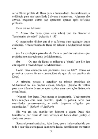 3
ser o último profeta de Deus para a humanidade. Naturalmente, a
evidência para sua veracidade é diversa e numerosa. Algumas são
óbvias, enquanto outras são aparentes apenas após reflexão
profunda.
Deus diz no Alcorão:
“…Acaso não basta (para eles saber) que teu Senhor é
Testemunha de tudo?” (Alcorão 41:53)
O testemunho divino em si é suficiente sem qualquer outra
evidência. O testemunho de Deus em relação a Muhammad reside
em:
(a) As revelações passadas de Deus a profetas anteriores que
profetizam o aparecimento de Muhammad.
(b) Os atos de Deus: os milagres e ‘sinais’ que Ele deu
em suporte à reivindicação de Muhammad.
Como tudo começou nos primeiros dias do Islã? Como os
primeiros crentes foram convencidos de que ele era profeta de
Deus?
A primeira pessoa a acreditar na missão profética de
Muhammad foi sua própria esposa, Khadija. Quando ele voltou
para casa trêmulo de medo após receber uma revelação divina, ela
o confortou:
“Nunca! Por Deus, Deus nunca o desgraçaria. Você mantém
boas relações com seus parentes, ajuda os pobres, serve aos
convidados generosamente, e cuida daqueles afligidos por
calamidades.” (Saheeh Al-Bukhari)
Ela viu em seu marido um homem a quem Deus não
humilharia, por causa de suas virtudes de honestidade, justiça e
ajuda aos pobres.
Seu amigo mais próximo, Abu Bakr, que o tinha conhecido por
toda a sua vida e era quase da mesma idade, acreditou no momento
 