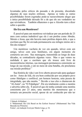 6
levantadas pelos céticos do passado e do presente, discutindo
algumas de suas noções errôneas. Apenas se todas as outras
possibilidades forem esgotadas pode-se razoavelmente alegar que
a única possibilidade deixada foi a de que ele era verdadeiro no
que reivindicou. Também olharemos o que o Alcorão tem a dizer
sobre a questão.
Ele Era um Mentiroso?
É possível para um mentiroso reivindicar por um período de 23
anos com certeza inabalável que ele é um profeta como Abraão,
Moisés e Jesus, que não haveria mais profetas depois dele, e que a
escritura que lhe foi enviada permaneceria seu milagre eterno até o
fim dos tempos?
Um mentiroso vacilaria de vez em quando, talvez com um
amigo, talvez com seus familiares, em algum momento ele
cometeria um erro. Sua mensagem, transmitida ao longo de duas
décadas, se contradizeria algumas vezes. Mas o que vemos na
realidade é que a escritura que ele trouxe está livre de
inconsistências internas, sua mensagem permaneceu consistente ao
longo de sua missão, e até no meio de uma batalha, ele proclamou
sua missão profética! 3
Sua história de vida é um livro aberto preservado para qualquer
um ler. Antes do Islã, ele era bem conhecido por seu próprio povo
como fidedigno e confiável, um homem honesto, uma pessoa de
integridade, que não mentia. 4
Devido a isso eles o chamavam de
“Al-Amin”, ou “O Fidedigno”. Ele era totalmente contra a mentira
e advertiu sobre ela. É possível que ele tenha contado uma mentira
consistente por 23 anos, uma mentira tão monstruosa que o
tornaria um proscrito social, apesar de ser conhecido por não ter
3 Saheeh Al-Bukhari
4 ‘Muhammad: His Life Based on the Earliest Sources’ (Muhammad: Sua Vida
Baseada nas Primeiras
Fontes’, em tradução livre) por Martin Lings, p. 34.
 