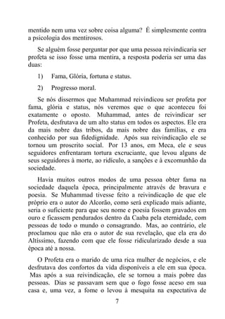 7
mentido nem uma vez sobre coisa alguma? É simplesmente contra
a psicologia dos mentirosos.
Se alguém fosse perguntar por que uma pessoa reivindicaria ser
profeta se isso fosse uma mentira, a resposta poderia ser uma das
duas:
1) Fama, Glória, fortuna e status.
2) Progresso moral.
Se nós dissermos que Muhammad reivindicou ser profeta por
fama, glória e status, nós veremos que o que aconteceu foi
exatamente o oposto. Muhammad, antes de reivindicar ser
Profeta, desfrutava de um alto status em todos os aspectos. Ele era
da mais nobre das tribos, da mais nobre das famílias, e era
conhecido por sua fidedignidade. Após sua reivindicação ele se
tornou um proscrito social. Por 13 anos, em Meca, ele e seus
seguidores enfrentaram tortura excruciante, que levou alguns de
seus seguidores à morte, ao ridículo, a sanções e à excomunhão da
sociedade.
Havia muitos outros modos de uma pessoa obter fama na
sociedade daquela época, principalmente através de bravura e
poesia. Se Muhammad tivesse feito a reivindicação de que ele
próprio era o autor do Alcorão, como será explicado mais adiante,
seria o suficiente para que seu nome e poesia fossem gravados em
ouro e ficassem pendurados dentro da Caaba pela eternidade, com
pessoas de todo o mundo o consagrando. Mas, ao contrário, ele
proclamou que não era o autor de sua revelação, que ela era do
Altíssimo, fazendo com que ele fosse ridicularizado desde a sua
época até a nossa.
O Profeta era o marido de uma rica mulher de negócios, e ele
desfrutava dos confortos da vida disponíveis a ele em sua época.
Mas após a sua reivindicação, ele se tornou a mais pobre das
pessoas. Dias se passavam sem que o fogo fosse aceso em sua
casa e, uma vez, a fome o levou à mesquita na expectativa de
 