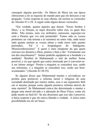 8
conseguir alguma provisão. Os líderes de Meca em sua época
ofereceram a ele as riquezas do mundo para que ele deixasse a sua
pregação. Como resposta às suas ofertas, ele recitou os versículos
do Alcorão 41:1-38. A seguir estão alguns desses versículos:
“Em verdade, quanto àqueles que dizem: ‘Nosso Senhor é
Deus,’ e se firmam, os anjos descerão sobre eles, os quais lhes
dirão: Não temais, nem vos atribuleis; outrossim, regozijai-vos
com o Paraíso que vos está prometido! Temos sido os vossos
protetores na vida terrena e (o seremos) na outra vida, onde tereis
tudo quanto anelam as vossas almas e onde tereis tudo quanto
pretendeis. Tal é a hospedagem do Indulgente,
Misericordiosíssimo!’ E quem é mais eloqüente do que quem
convoca (os demais) a Deus, pratica o bem e diz: ‘Certamente sou
um dos muçulmanos?’ Jamais poderão equiparar-se a bondade e a
maldade! Retribui (ó Muhammad) o mal da melhor forma
possível, e eis que aquele que nutria inimizade por ti converter-se-
á em íntimo amigo! Porém a ninguém se concederá isso, senão
aos tolerantes, e a ninguém se concederá isso, senão aos bem-
aventurados.” (Alcorão 41:30-35)
Se alguém disser que Muhammad mentiu e reivindicou ser
profeta para promover a reforma moral e religiosa de uma
sociedade dominada por muitos males, esse é um argumento fútil
em si mesmo, porque como alguém promove reforma através de
uma mentira? Se Muhammad estava tão determinado a manter e
pregar uma moral elevada e a adoração do Deus Único, como ele
pôde mentir ao fazê-lo? Se nós dissermos que isso não é possível,
a única resposta é que ele estava falando a verdade. A única outra
possibilidade era ele ser louco.
 