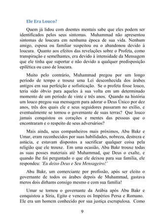 9
Ele Era Louco?
Quem já lidou com doentes mentais sabe que eles podem ser
identificados pelos seus sintomas. Muhammad não apresentou
sintomas de loucura em nenhuma época de sua vida. Nenhum
amigo, esposa ou familiar suspeitou ou o abandonou devido à
loucura. Quanto aos efeitos das revelações sobre o Profeta, como
transpiração e semelhantes, era devido à intensidade da Mensagem
que ele tinha que suportar e não devido a qualquer predisposição
epilética ou caso de loucura.
Muito pelo contrário, Muhammad pregou por um longo
período de tempo e trouxe uma Lei desconhecida dos árabes
antigos em sua perfeição e sofisticação. Se o profeta fosse louco,
teria sido óbvio para aqueles à sua volta em um determinado
momento de um período de vinte e três anos. Quando na história
um louco pregou sua mensagem para adorar o Deus Único por dez
anos, três dos quais ele e seus seguidores passaram no exílio, e
eventualmente se tornou o governante de suas terras? Que louco
jamais conquistou os corações e mentes das pessoas que o
encontraram e o respeito de seus adversários?
Mais ainda, seus companheiros mais próximos, Abu Bakr e
Umar, eram reconhecidos por suas habilidades, nobreza, destreza e
astúcia, e estavam dispostos a sacrificar qualquer coisa pela
religião que ele trouxe. Em uma ocasião, Abu Bakr trouxe todas
as suas posses materiais até Muhammad, que Deus o exalte, e
quando lhe foi perguntado o que ele deixou para sua família, ele
respondeu: ‘Eu deixo Deus e Seu Mensageiro!’
Abu Bakr, um comerciante por profissão, após ser eleito o
governante de todos os árabes depois de Muhammad, gastava
meros dois dirhams consigo mesmo e com sua família!
Umar se tornou o governante da Arábia após Abu Bakr e
conquistou a Síria, Egito e venceu os Impérios Persa e Romano.
Ele era um homem conhecido por sua justiça escrupulosa. Como
 