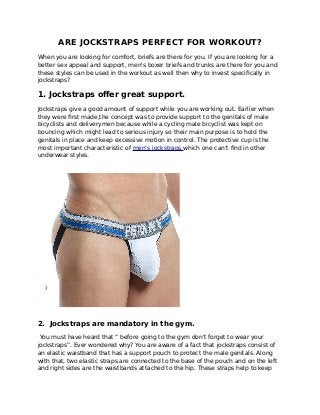 ARE JOCKSTRAPS PERFECT FOR WORKOUT?
When you are looking for comfort, briefs are there for you. If you are looking for a
better sex appeal and support, men's boxer briefs and trunks are there for you and
these styles can be used in the workout as well then why to invest specifically in
jockstraps?
1. Jockstraps offer great support.
Jockstraps give a good amount of support while you are working out. Earlier when
they were first made,the concept was to provide support to the genitals of male
bicyclists and deliverymen because while a cycling male bicyclist was kept on
bouncing which might lead to serious injury so their main purpose is to hold the
genitals in place and keep excessive motion in control. The protective cup is the
most important characteristic of men’s jockstraps which one can’t find in other
underwear styles.
2. Jockstraps are mandatory in the gym.
You must have heard that “ before going to the gym don't forget to wear your
jockstraps”. Ever wondered why? You are aware of a fact that jockstraps consist of
an elastic waistband that has a support pouch to protect the male genitals. Along
with that, two elastic straps are connected to the base of the pouch and on the left
and right sides are the waistbands attached to the hip. These straps help to keep
 