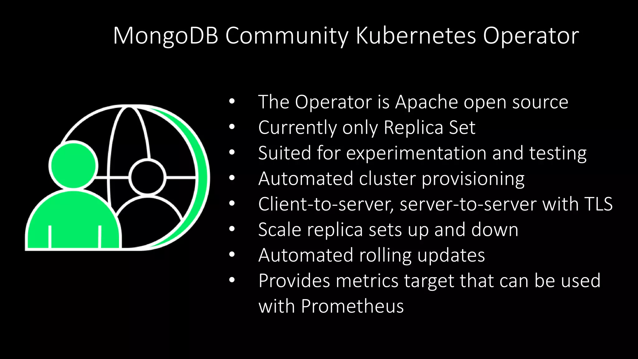 • The Operator is Apache open source
• Currently only Replica Set
• Suited for experimentation and testing
• Automated cluster provisioning
• Client-to-server, server-to-server with TLS
• Scale replica sets up and down
• Automated rolling updates
• Provides metrics target that can be used
with Prometheus
MongoDB Community Kubernetes Operator
 