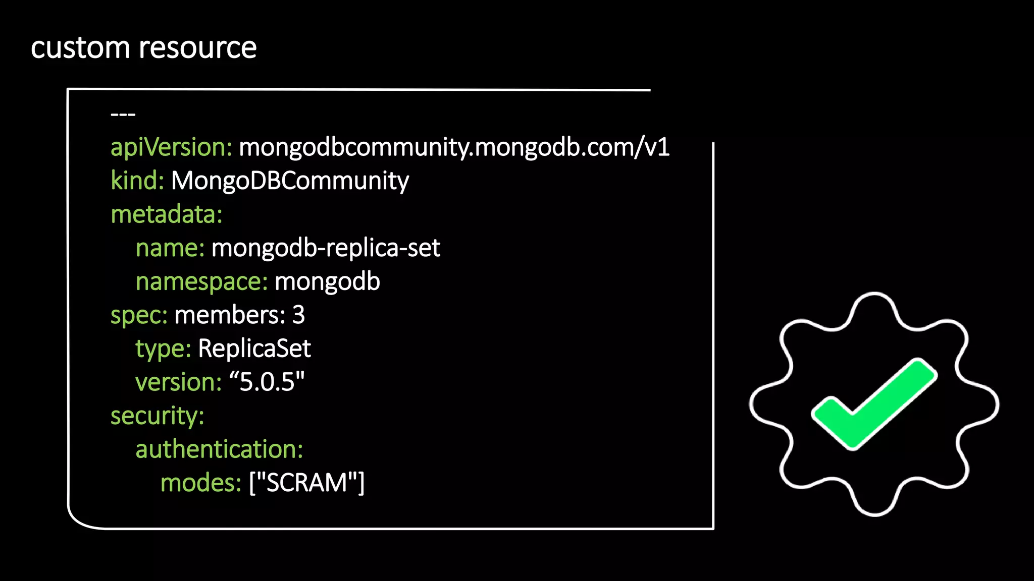 1
1
custom resource
• 1
1
---
apiVersion: mongodbcommunity.mongodb.com/v1
kind: MongoDBCommunity
metadata:
name: mongodb-replica-set
namespace: mongodb
spec: members: 3
type: ReplicaSet
version: “5.0.5"
security:
authentication:
modes: ["SCRAM"]
 