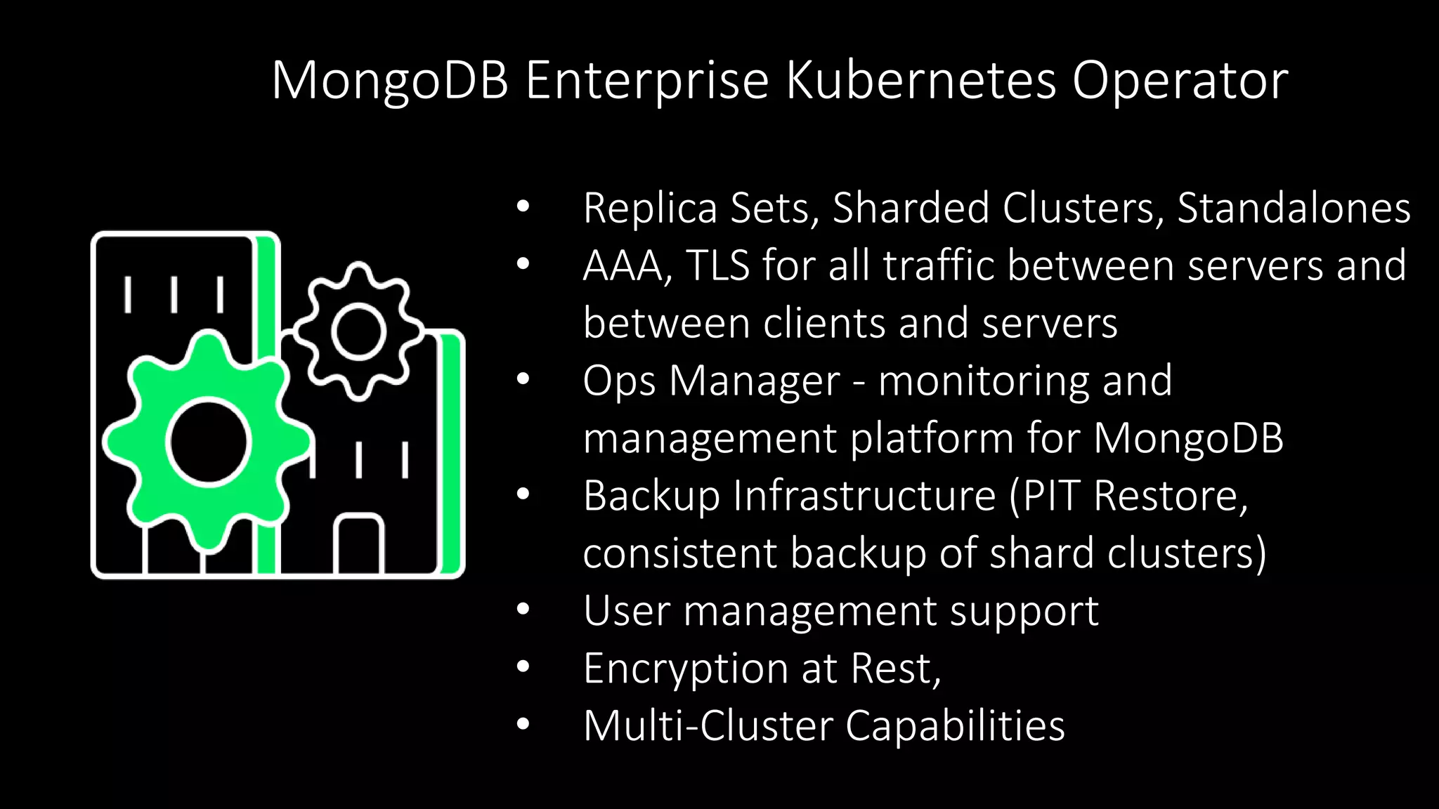 • Replica Sets, Sharded Clusters, Standalones
• AAA, TLS for all traffic between servers and
between clients and servers
• Ops Manager - monitoring and
management platform for MongoDB
• Backup Infrastructure (PIT Restore,
consistent backup of shard clusters)
• User management support
• Encryption at Rest,
• Multi-Cluster Capabilities
MongoDB Enterprise Kubernetes Operator
 