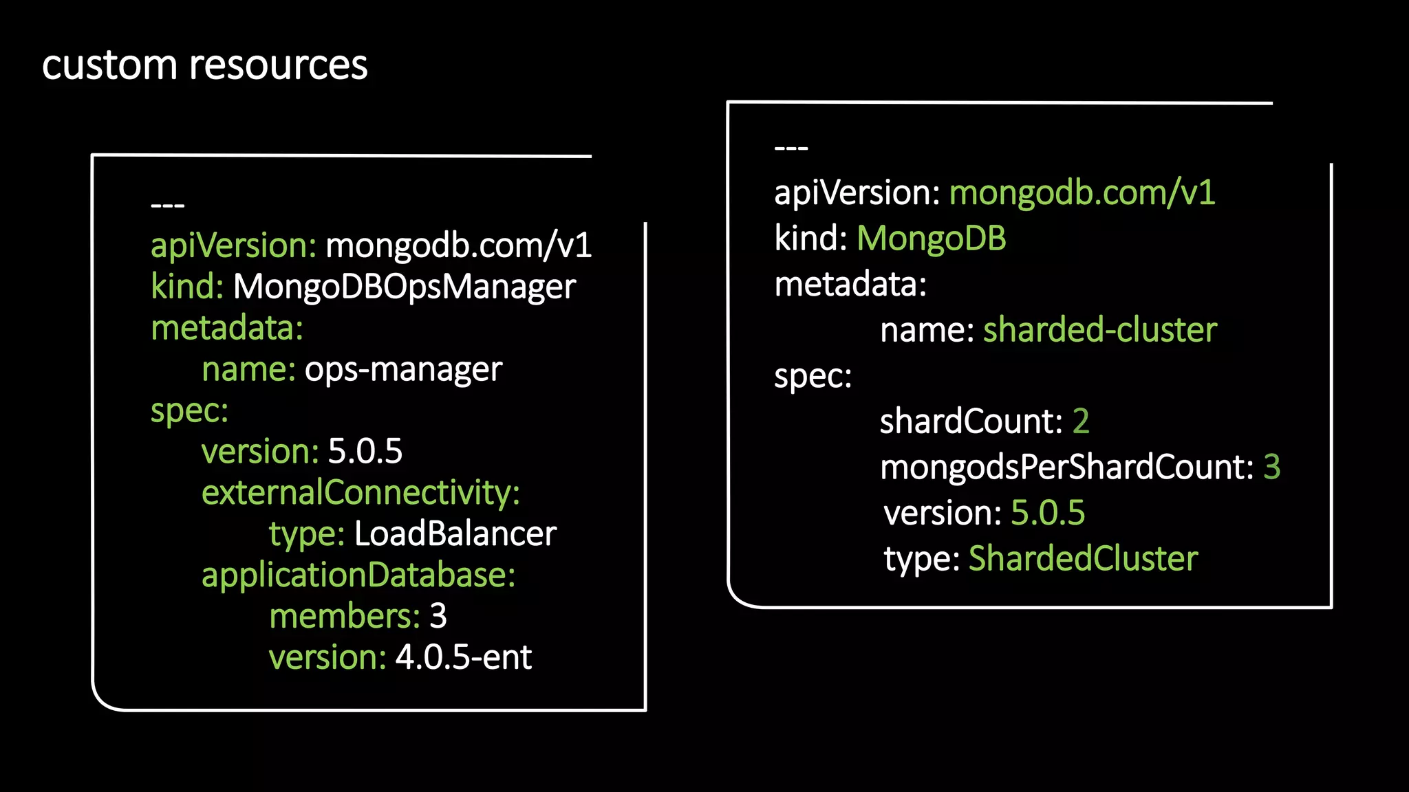 1
5
custom resources
• 1
5
---
apiVersion: mongodb.com/v1
kind: MongoDBOpsManager
metadata:
name: ops-manager
spec:
version: 5.0.5
externalConnectivity:
type: LoadBalancer
applicationDatabase:
members: 3
version: 4.0.5-ent
---
apiVersion: mongodb.com/v1
kind: MongoDB
metadata:
name: sharded-cluster
spec:
shardCount: 2
mongodsPerShardCount: 3
version: 5.0.5
type: ShardedCluster
 