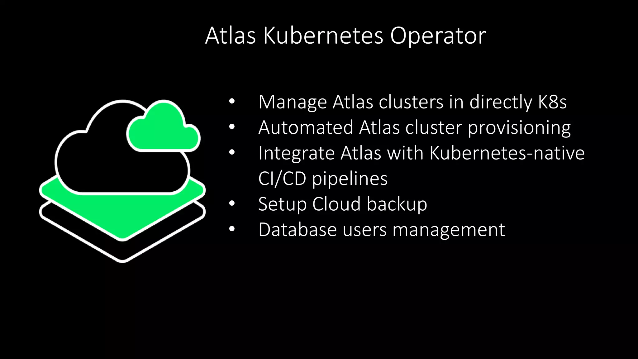 • Manage Atlas clusters in directly K8s
• Automated Atlas cluster provisioning
• Integrate Atlas with Kubernetes-native
CI/CD pipelines
• Setup Cloud backup
• Database users management
Atlas Kubernetes Operator
 
