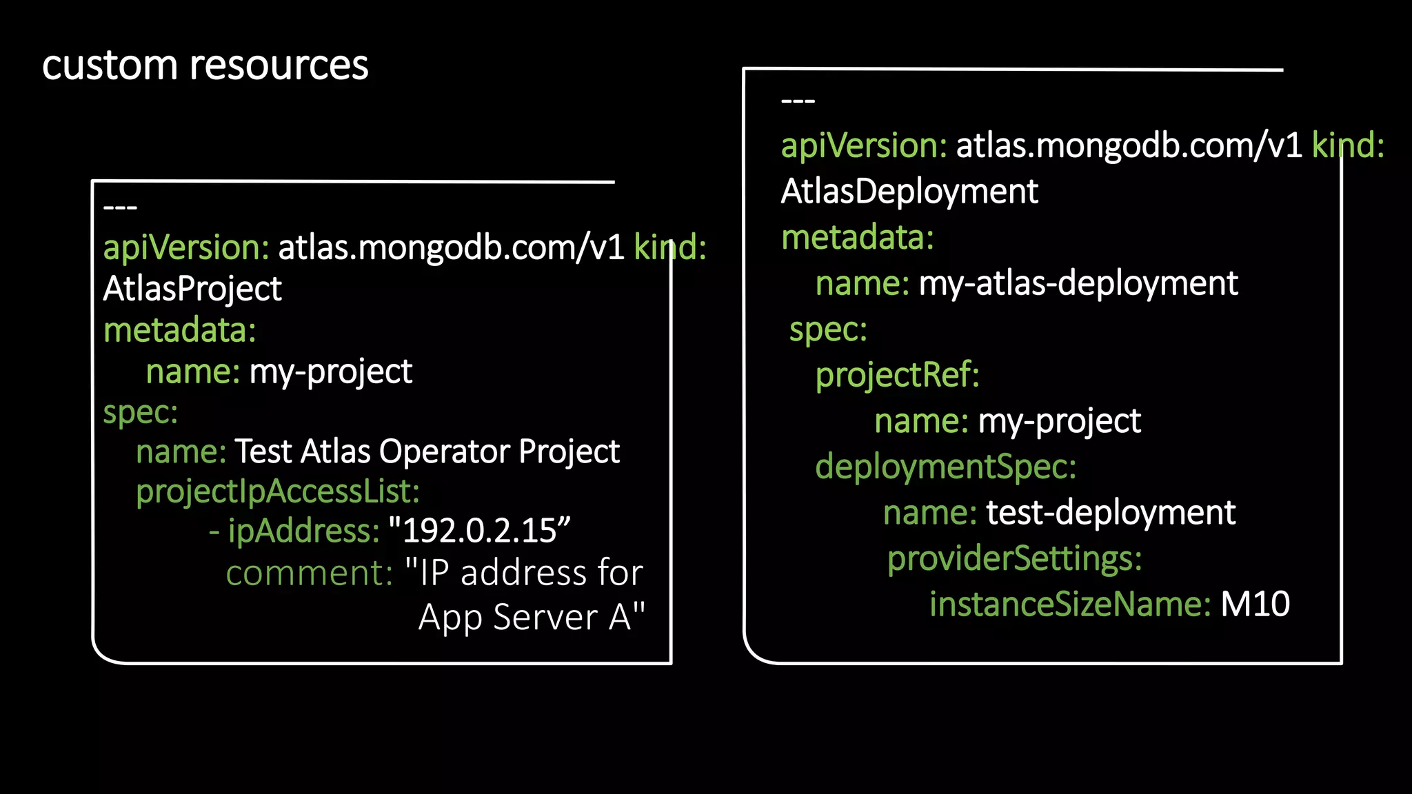 2
0
custom resources
• 2
0
---
apiVersion: atlas.mongodb.com/v1 kind:
AtlasProject
metadata:
name: my-project
spec:
name: Test Atlas Operator Project
projectIpAccessList:
- ipAddress: "192.0.2.15”
comment: "IP address for
App Server A"
---
apiVersion: atlas.mongodb.com/v1 kind:
AtlasDeployment
metadata:
name: my-atlas-deployment
spec:
projectRef:
name: my-project
deploymentSpec:
name: test-deployment
providerSettings:
instanceSizeName: M10
 