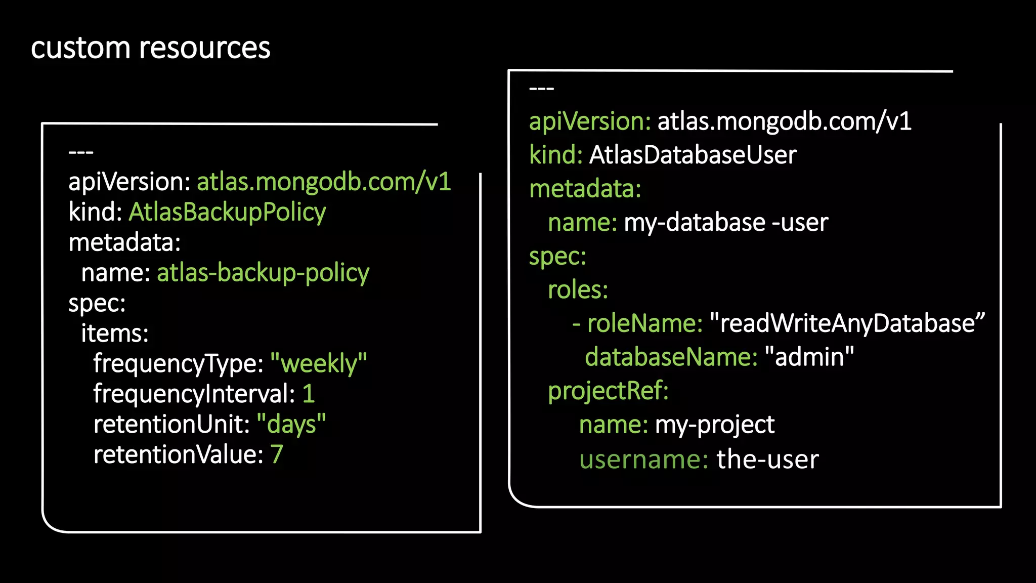 2
1
custom resources
• 2
1
---
apiVersion: atlas.mongodb.com/v1
kind: AtlasBackupPolicy
metadata:
name: atlas-backup-policy
spec:
items:
frequencyType: "weekly"
frequencyInterval: 1
retentionUnit: "days"
retentionValue: 7
---
apiVersion: atlas.mongodb.com/v1
kind: AtlasDatabaseUser
metadata:
name: my-database -user
spec:
roles:
- roleName: "readWriteAnyDatabase”
databaseName: "admin"
projectRef:
name: my-project
username: the-user
 