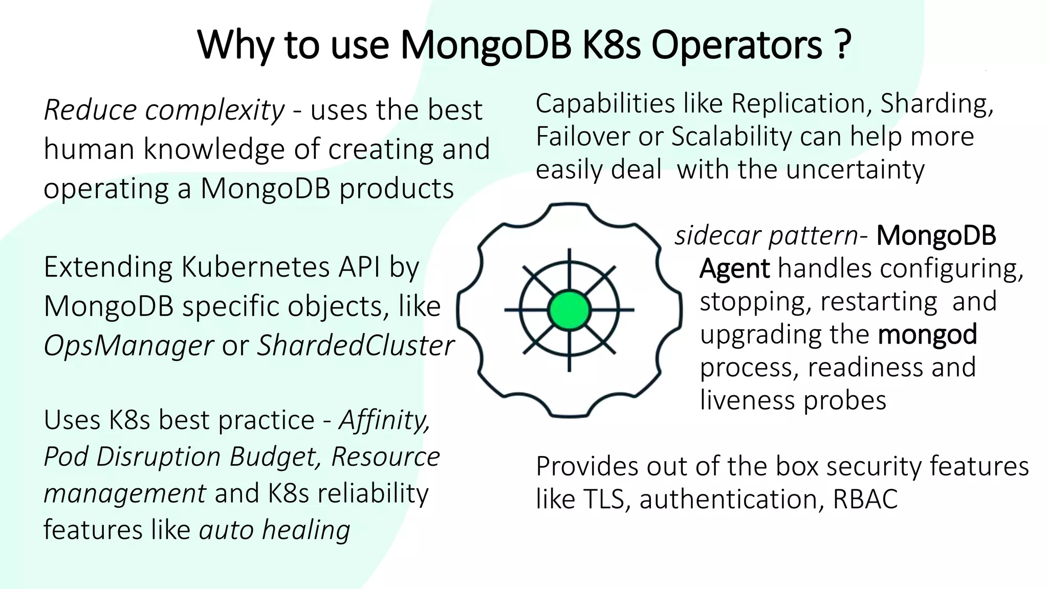 Why to use MongoDB K8s Operators ?
Capabilities like Replication, Sharding,
Failover or Scalability can help more
easily deal with the uncertainty
sidecar pattern- MongoDB
Agent handles configuring,
stopping, restarting and
upgrading the mongod
process, readiness and
liveness probes
Provides out of the box security features
like TLS, authentication, RBAC
Reduce complexity - uses the best
human knowledge of creating and
operating a MongoDB products
Extending Kubernetes API by
MongoDB specific objects, like
OpsManager or ShardedCluster
Uses K8s best practice - Affinity,
Pod Disruption Budget, Resource
management and K8s reliability
features like auto healing
 