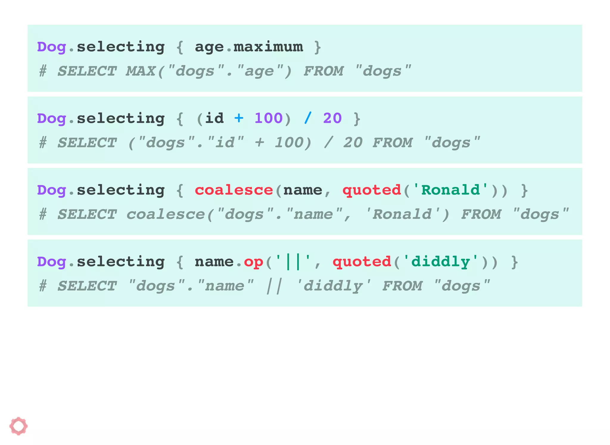 Dog.selecting { age.maximum }
# SELECT MAX("dogs"."age") FROM "dogs"
Dog.selecting { (id + 100) / 20 }
# SELECT ("dogs"."id" + 100) / 20 FROM "dogs"
Dog.selecting { coalesce(name, quoted('Ronald')) }
# SELECT coalesce("dogs"."name", 'Ronald') FROM "dogs"
Dog.selecting { name.op('||', quoted('diddly')) }
# SELECT "dogs"."name" || 'diddly' FROM "dogs"
 