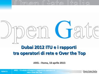 Dubai 2012 ITU e i rapporti
           tra operatori di rete e Over the Top
                                      AREL - Roma, 18 aprile 2013

           AREL - Il trattato di Dubai e i rapporti tra operatori di
18/04/13
                             rete e Over the Top
 