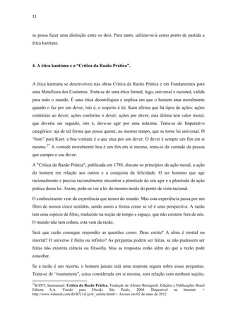 11
se possa fazer uma distinção entre os dois. Para tanto, utilizar-se-á como ponto de partida a
ética kantiana.
4. A ética kantiana e a “Crítica da Razão Prática”.
A ética kantiana se desenvolveu nas obras Crítica da Razão Prática e em Fundamentos para
uma Metafísica dos Costumes. Trata-se de uma ética formal, logo, universal e racional, válida
para todo o mundo. É uma ética deontológica e implica em que o homem atua moralmente
quando o faz por um dever, isto é, o respeito à lei. Kant afirma que há tipos de ações: ações
contrárias ao dever; ações conforme o dever; ações por dever, esta última tem valor moral,
que deveria ser seguido, isto é, deve-se agir por uma máxima. Trata-se do Imperativo
categórico: aja de tal forma que possa querer, ao mesmo tempo, que se torne lei universal. O
“bom” para Kant: a boa vontade é a que atua por um dever. O dever é sempre um fim em si
mesmo.27
A vontade moralmente boa é um fim em si mesmo, trata-se da vontade da pessoa
que cumpre o seu dever.
A "Crítica da Razão Prática", publicada em 1788, discute os princípios da ação moral, a ação
do homem em relação aos outros e a conquista da felicidade. O ser humano que age
racionalmente e precisa racionalmente encontrar a plenitude do seu agir e a plenitude da ação
prática dessa lei. Assim, pode-se ver a lei do mesmo modo do ponto de vista racional.
O conhecimento vem da experiência que temos do mundo. Mas esta experiência passa por um
filtro de nossos cinco sentidos, sendo assim a forma como se vê é uma perspectiva. A razão
tem uma espécie de filtro, traduzido na noção de tempo e espaço, que não existem fora de nós.
O mundo não tem ordem, esta vem da razão.
Será que razão consegue responder as questões como: Deus existe? A alma é mortal ou
imortal? O universo é finito ou infinito? As perguntas podem ser feitas, se não pudessem ser
feitas não existiria ciência ou filosofia. Mas as respostas estão além do que a razão pode
conceber.
Se a razão é um recorte, o homem jamais terá uma resposta segura sobre essas perguntas.
Trata-se de “noumenom”, coisa considerada em si mesma, sem relação com nenhum sujeito.
27
KANT, Iammanuel. Crítica da Razão Prática. Tradução de Afonso Bertagnoli. Edições e Publicações Brasil
Editora S.A. Versão para Ebook: São Paulo, 2004. Disponível na Internet: <
http://www.4shared.com/dir/KV1sUjaA/_online.htmlr>. Acesso em 02 de maio de 2012.
 