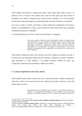 13
Nesse sentido seria possível o mandato que ordena: Ama a Deus sobre todas as coisas e ao
próximo como a ti mesmo. Ora, ordenar amor como lei? Não parece que dessa forma se
alcançaria o seu objetivo. Entende-se que é possível como aspiração, isto é, de bom grado,
mas não como uma ordem legal. Isto ocorre porque não é possível controlar os sentimentos.
Já no que se refere ao direito, para Kant, o motivo próprio de cumprimento de um dever
jurídico é a possibilidade de coação. Além da ideia de coação, Kant afirma que o princípio
fundamental do direito é a liberdade33
.
A conclusão de Kant em seu livro “Crítica da razão Prática” é a seguinte:
Duas coisas enchem o ânimo de crescente admiração e respeito, veneração sempre
renovada quanto com mais freqüência e aplicação delas se ocupa a reflexão: por
sobre mim o céu estrelado; em mim a lei moral. Ambas essas coisas não tenho
necessidade de buscá-las e simplesmente supô-las como se fossem envoltas de
obscuridade ou se encontrassem no domínio do transcendente, fora do meu
horizonte; vejo-as diante de mim, coadunando-as de imediato com a consciência de
minha existência.34
Todo homem é dotado de razão e deve recorrer a ela com o objetivo de iluminar sua vida. A
lei moral, que tem significado diferente da lei do direito, é intrínseca ao homem. Percebe-se
quão importante é a ética kantiana e seu método científico, baseado na razão, que
revolucionou a filosofia, para se delimitar o objeto nas ciências.
5. A relação complementar entre ética e direito.
Neste capítulo serão trazidos conceitos de ética e será demonstrada a relação complementar
entre ética e direito. Um conceito de ética não é nada fácil de explicar. Observe o que Valls
afirma sobre esse tema:
Tradicionalmente ela é entendida como um estudo ou uma reflexão, científica ou
filosófica, e eventualmente até teológica, sobre os costumes ou sobre as ações
humanas. Mas também chamamos de ética a própria vida, quando conforme aos
33
COMPARATO, Fábio Konder. Ética: direito, moral e religião no mundo moderno. São Paulo: Companhia
das Letras, 2006, p. 299-300.
34
KANT, Iammanuel. Crítica da Razão Prática. Tradução de Afonso Bertagnoli. Edições e Publicações Brasil
Editora S.A. Versão para Ebook: São Paulo, 2004. Disponível na Internet: <
http://www.4shared.com/dir/KV1sUjaA/_online.htmlr>. Acesso em 02 de maio de 2012, p.121.
 