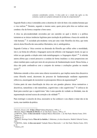 14
costumes considerados corretos. A ética pode ser o estudo das ações ou dos
costumes, e pode ser a própria realização de um tipo de comportamento35
.
Segundo Reale a ética é entendida como a doutrina do valor do bem e da conduta humana que
o visa realizar.36
Destarte, segundo o mesmo autor, quem preza pela ética ao realizar uma
conduta o faz de forma a respeitar o bom senso.
A ética na pós-modernidade enveredou por um caminho no qual o direito e a política
tornaram-se as únicas instâncias legitimas para resolução de problemas e busca do sentido da
vida humana.37
A sociedade pós-moderna versa por uma visão filosófica da ética, que tenta
através desta filosofia dar uma análise libertadora, isto é, antidogmática.
Segundo Cortina a “ética consiste na dimensão da filosofia que reflete sobre a moralidade,
isto é, na forma de reflexão e linguagem acerca da reflexão e da linguagem moral, no que se
refere ao que guarda a relação entre toda metalinguagem e a linguagem objeto”.38
A referida
autora afirma que a moral prescreve a conduta de forma imediata e a ética proporciona um
cânon mediato para a ação por meio de um processo de fundamentação moral. Dessa forma, a
ética não pode confundir-se com o conjunto de normas e avaliações geradas no mundo
social.39
Habermas entende a ética como uma ciência reconstrutiva, que implica numa ética discursiva
como filosofia moral, decorrente do processo de fundamentação mediante argumentos
reflexivos, encarregado de reconstruir os pressupostos fáticos da argumentação40
.
Cortina parte de uma classificação da ética em seis grandes gêneros: éticas normativas e
descritivas, naturalistas e não naturalistas, cognitivistas e não cognitivistas.41
E utiliza-se de
Kant para concluir que o cognitivismo “não é uma questão de verdade ou falsidade, mas de
argumentação racional acerca da correção e da validade”42
.
Para restringir o conceito de ética, necessário se faz conhecer o seu objeto e tratar não só da
teoria, mas também da prática.
35
VALLS, Álvaro L.M.. O Que é Ética? Editora Brasiliense, 1994, p. 7.
36
REALE, Miguel. Filosofia do Direito.19. ed. São Paulo: Saraiva, 1999, p. 37.
37
CORTINA, Adela. A ética sem moral. Tradução Marcos Marcionilo. 1. ed. São Paulo: Martins Fontes. 2010.
38
Ibidem, p. 27.
39
Ibidem, p. 27.
40
MARZÁ, Domingo García. Ética de La Justicia. J. Habermas y la ética discursiva. Madrid: Editorial Tecnos,
1992.
41
CORTINA, Adela. A ética sem moral. Tradução Marcos Marcionilo. 1. ed. São Paulo: Martins Fontes. 2010,
p. 44.
42
Ibidem, p 45.
 