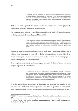 15
O objeto da ética são as normas, das quais, não se pode dizer que sejam verdadeiras
ou falsas, mas sim se são corretas ou incorretas. E cabe argumentar racionalmente
acerca de sua correção ou incorreção: se há um discurso teórico, também se faz
necessário um discurso prático, que nos permite distinguir entre as normas válidas e
as meramente vigentes43
.
Trata-se de uma argumentação racional acerca da correção ou validade própria do
cognitivismo que é uma constante na ética discursiva.
Da ética decorreram o direito e a moral e ao longo da história, desde a Grécia antiga, tentou-
se distinguir o direito da moral. Segundo Machado Neto:
De um ângulo sociológico, poderíamos estabelecer ainda uma relação genética entre
moral e direito, considerando que uma sociedade passa a conferir a nota de
exigibilidade e a consequente imposição inexorável através da sanção organizada a
toda exigência moral que se tenha tornado essencial à vida e ao equilíbrio do
grupo44
.
Destarte, o supracitado Autor conclui que o direito tutela o que a sociedade considera como o
mínimo moral imprescindível à sua sobrevivência, isto é, quando um costume deixa de ser
apenas uma exigência moral, passa a ser considerado algo essencial para a vida do grupo, e a
sanção seria a garantia do seu cumprimento.
E nos capítulos anteriores já explicamos alguns conceitos de direito. Vamos, entretanto,
resgatar as palavras de Ferraz Júnior:
O direito, assim, de um lado, protege-nos do poder arbitrário, exercido à margem de
toda regulamentação, salva-nos da maioria caótica e do tirano ditatorial, dá a todos
oportunidades iguais e, ao mesmo tempo, ampara os desfavorecidos. Por outro lado,
é também um instrumento manipulável que frustra as aspirações dos menos
privilegiados e permite o uso de técnicas de controle e dominação que, por sua
complexidade, é acessível a uns poucos especialistas45
.
O direito pela explicação acima parece ter duas faces, uma positiva e uma negativa. E pode
ser usado como fundamento para qualquer uma delas. Todavia, quando se há uma conexão
entre o direito e a moral não deve se admitir a utilização do direito como subterfúgio do mau.
43
CORTINA, Adela. A ética sem moral. Tradução Marcos Marcionilo. 1. ed. São Paulo: Martins Fontes. 2010,
p 45.
44
MACHADO NETO, Antônio Luiz. Sociologia Jurídica. 6. ed. São Paulo: Saraiva, 1987. p.177.
45
FERRAZ JÚNIOR, Tércio Sampaio. Introdução ao estudo do Direito: Técnica, Decisão, Dominação. 6 ed.
São Paulo: Atlas 2011, p. 09-10.
 