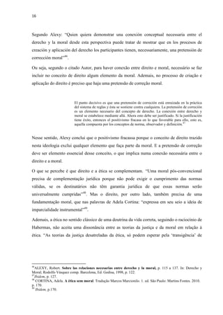 16
Segundo Alexy: “Quien quiera demonstrar una conexión conceptual necessaria entre el
derecho y la moral desde esta perspectiva puede tratar de mostrar que en los procesos de
creación y aplicación del derecho los participantes tienen, necessariamente, una pretensión de
corrección moral”46
.
Ou seja, segundo o citado Autor, para haver conexão entre direito e moral, necessário se faz
incluir no conceito de direito algum elemento da moral. Ademais, no processo de criação e
aplicação do direito é preciso que haja uma pretensão de correção moral.
El punto decisivo es que una pretensión de correción está enraizada en la práctica
del sistema de reglas y ésta se sostiene contra cualquiera. La pretensión de correción
es un elemento necesario del concepto de derecho. La conexión entre derecho y
moral se estabelece mediante allá. Ahora esto debe ser justificado. Si la justificación
tiene éxito, entonces el positivismo fracasa en lo que favorable para ello, esto es,
aquella compuesta por los conceptos de norma, observador y definición.47
Nesse sentido, Alexy conclui que o positivismo fracassa porque o conceito de direito trazido
nesta ideologia exclui qualquer elemento que faça parte da moral. E a pretensão de correção
deve ser elemento essencial desse conceito, o que implica numa conexão necessária entre o
direito e a moral.
O que se percebe é que direito e a ética se complementam. “Uma moral pós-convencional
precisa de complementação jurídica porque não pode exigir o cumprimento das normas
válidas, se os destinatários não têm garantia jurídica de que essas normas serão
universalmente cumpridas”48
. Mas o direito, por outro lado, também precisa de uma
fundamentação moral, que nas palavras de Adela Cortina: “expressa em seu seio a ideia de
imparcialidade instrumental”49
.
Ademais, a ética no sentido clássico de uma doutrina da vida correta, seguindo o raciocínio de
Habermas, não aceita uma dissonância entre as teorias da justiça e da moral em relação à
ética. “As teorias da justiça desatreladas da ética, só podem esperar pela ‘transigência’ de
46
ALEXY, Robert. Sobre las relaciones necesarias entre derecho y la moral, p. 115 a 137. In: Derecho y
Moral; Rodolfo Vásquez comp. Barcelona, Ed. Gedisa, 1998, p. 122.
47
Ibidem, p. 127.
48
CORTINA, Adela. A ética sem moral. Tradução Marcos Marcionilo. 1. ed. São Paulo: Martins Fontes. 2010.
p. 170.
49
Ibidem, p.170.
 
