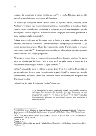 17
processos de socialização e formas políticas de vida”50
. E conclui Habermas que isto não
responde o porquê devemos nos orientar pelo bem-estar.
Há estudos que distinguem direito e moral, dentro do espírito kantiano, conforme afirma
Perelman51
: “o direito rege o comportamento exterior, a moral enfatiza a intenção, o direito
estabelece uma correlação entre os direitos e as obrigações, a moral prescreve deveres que não
dão origem a direitos subjetivos, o direito estabelece obrigações sancionadas pelo Poder, a
moral escapa as sanções organizadas”.
Embora sejam exploradas as diferenças entre o direito e a moral, percebe-se que são
diferentes, mas não são excludentes. Conforme se observa na explicação de Perelman, “[...] é
normal que as regras jurídicas difiram das regras morais, mas tal divergência não se presume:
é necessário explicá-las”52
. Acreditamos que esta diferença não exclua a complementaridade
entre o direito e a ética sempre que possível.
Até porque o normal é que as regras morais sejam conformes às regras jurídicas. É o que se
infere do aduzido por Perelman: “Mas a regra geral, ou pelo menos a presunção, é a
conformidade entre as regras morais e as regras jurídicas”.53
Cortina54
aduz, ainda, que a obediência ao direito é um dever ético indireto. Na medida em
que a relação entre direito e moral é complementar, é possível justificar moralmente a atuação
(complementar) do direito, sempre que a moral se revelar insuficiente para disciplinar uma
determinada conduta.
Utilizando-se das ideias de Habermas, Cortina55
afirma que:
[...] as éticas de bens e valores caracterizam em cada caso conteúdos normativos
particulares. Suas premissas são demasiado fortes para fundamentar decisões
universalmente vinculantes em uma sociedade moderna, caracterizada pelo
pluralismo de crenças. Só as teorias da justiça e da moral construídas
instrumentalmente prometem um procedimento imparcial para fundamentar e
ponderar princípios.
50
HABERMAS, Jürgen. O Futuro da Natureza Humana: a caminho de uma eugenia liberal? Tradução de
Karina Jannini; revisão da tradução Eurides Avance de Souza. 2ª ed. São Paulo: Editora WMF Martins Fontes,
2010, p. 7.
51
PERELMAN, Chaim. Ética e direito. Tradução Maria Ermantina de Almeida Prado Galvão. 2ª ed. São Paulo:
Martins Fontes, 2005, p. 298-299.
52
Ibidem, p. 300.
53
Ibidem, p. 305.
54
CORTINA, Adela. A ética sem moral. Tradução Marcos Marcionilo. 1. ed. São Paulo: Martins Fontes. 2010.
55
Ibidem, p. 174.
 