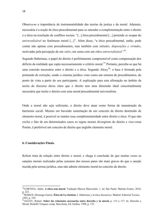 18
Observa-se a importância da instrumentalidade das teorias da justiça e da moral. Ademais,
necessária é a noção de ética procedimental para se entender a complementação entre o direito
e a ética na resolução de conflitos sociais. “[...] ética procedimental [...] pretende se ocupar do
universalizável no fenômeno moral [...]”. Além disso, “a ética procedimental, então, pode
contar não apenas com procedimentos, mas também com atitudes, disposições e virtudes,
motivadas pela percepção de um valor, em suma com um éthos universalizável”56
.
Segundo Habermas, o papel do direito é perfeitamente compreensível como compensação dos
déficits da realidade que capta necessariamente o critério moral.57
Portanto, percebe-se que há
uma conexão necessária entre o direito e a ética. Segundo Alexy58
: a base é formada pela
pretensão de correção, sendo o sistema jurídico visto como um sistema de procedimentos, do
ponto de vista a partir do seu participante. A explicação para esta afirmação no âmbito da
teoria do discurso deixa claro que o direito tem uma dimensão ideal conceitualmente
necessária que inclui o direito com uma moral procedimental universalista.
Onde a moral não seja suficiente, o direito deve atuar como forma de manutenção da
harmonia social. Mesmo em havendo sustentação de um conceito de direito destituído de
elemento moral, é possível se manter essa complementaridade entre direito e ética. O que não
exclui o fato de em determinados casos as regras morais divergirem do direito e vice-versa
Porém, é preferível um conceito de direito que englobe elemento moral.
6. Considerações Finais.
Kelsen trata da relação entre direito e moral, e chega à conclusão de que muitas vezes as
sanções morais realizadas pelas censuras dos nossos pares são mais graves do que a sanção
trazida pela norma jurídica, mas não admite elemento moral no conceito de direito.
56
CORTINA, Adela. A ética sem moral. Tradução Marcos Marcionilo. 1. ed. São Paulo: Martins Fontes. 2010,
p. 223.
57
MARZÁ, Domingo García. Ética de La Justicia. J. Habermas y la ética discursiva. Madrid: Editorial Tecnos,
1992, p. 185.
58
ALEXY, Robert. Sobre las relaciones necesarias entre derecho y la moral, p. 115 a 137. In: Derecho y
Moral; Rodolfo Vásquez comp. Barcelona, Ed. Gedisa, 1998, p. 133.
 
