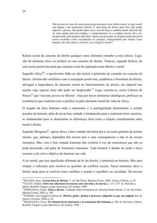 19
Não precisa ter mais de uma pessoa para acontecer uma ordem moral, a regra moral
esta ligada a um sentimento interno. É uma força de dentro para fora, não sendo
superior a pessoa. Não pode impor com o uso da força a conduta moral, além de não
ter uma sanção para tal conduta, o comportamento ou a conduta imoral, deve ser,
desaprovada, pelo próprio individuo. Apesar da provação ou desaprovação dos pares
serem recebidas como recompensa ou castigos, representando por muitas vezes
sanções, até mais duras e eficazes, com relação à norma59
.
Kelsen exclui do conceito de direito qualquer outro elemento estranho a esta ciência. Logo,
não há elemento ético ou político no seu conceito de direito. Trata-se, segundo Kelsen, de
uma teoria positivista pura que sustenta a tese da separação entre direito e moral.
Segundo Alexy60
, o positivismo falha ao não incluir a pretensão de correção no conceito de
direito. Juristas não satisfeitos com a concepção positivista, estadística e formalista do direito,
advogam a importância do elemento moral no funcionamento do direito, em especial nas
noções cujo aspecto ético não pode ser desprezado.61
Logo, conclui-se, como Calmon de
Passos62
que “inexiste pureza no Direito”. Seja por haver elementos ideológicos, políticos ou
econômicos que coabitam com o jurídico ou pelo elemento moral da visão de Alexy.
O resgate da ética kantiana onde a autonomia e a autolegislação demonstram o caráter
peculiar do homem, além de ter na boa vontade o fundamento para o realmente bom, mostrou-
se fundamental para se demonstrar as diferenças, bem como a relação complementar entre
moral e direito.
Segundo Murgueza63
, apesar disso, a boa vontade não basta por si só como garantia de acertos
morais, que, ademais, dependem dos nossos atos e suas consequências e não só de nossas
intenções. Mas, sem a boa vontade kantiana não existiria a voz da consciência que não se
pode prescindir, sob pena de tornarmos inumanos. Todo homem é dotado de razão e deve
recorrer a ela com o objetivo de iluminar sua vida.
A lei moral, que tem significado diferente da lei do direito, é intrínseca ao homem. Mas nem
sempre é suficiente para resolver as questões de conflitos sociais. Nesse momento, deve o
direito atuar para se resolver esses conflitos e manter o equilíbrio na sociedade. Da mesma
59
KELSEN, Hans. Teoria Pura do Direito. 7. ed. São Paulo: Martins Fontes, 2006. Justiça e Direito, p, 29.
60
ALEXY, Robert. Sobre las relaciones necesarias entre derecho y la moral, p. 115 a 137. In: Derecho y
Moral; Rodolfo Vásquez comp. Barcelona, Ed. Gedisa, 1998.
61
PERELMAN, Chaim. Ética e direito. Tradução Maria Ermantina de Almeida Prado Galvão. 2ª ed. São Paulo:
Martins Fontes, 2005, p. 299.
62
PASSOS, José Joaquim Calmon de. Direito, poder, justiça e processo: julgando os que nos julgam. Rio de
Janeiro: Forense, 2000, p. 66.
63
MURGUEZA, Javier. El tribunal de la conciencia y la conciencia del tribunal, p. 208. In: Derecho y Moral;
Rodolfo Vásquez comp. Barcelona, Ed. Gedisa, 1998.
 