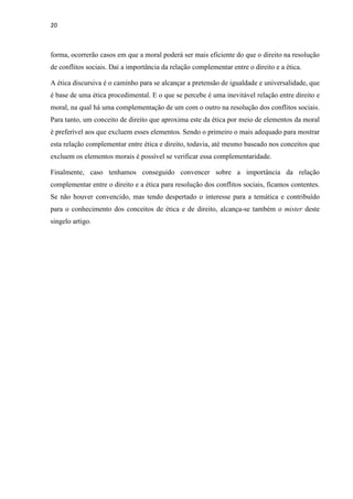 20
forma, ocorrerão casos em que a moral poderá ser mais eficiente do que o direito na resolução
de conflitos sociais. Daí a importância da relação complementar entre o direito e a ética.
A ética discursiva é o caminho para se alcançar a pretensão de igualdade e universalidade, que
é base de uma ética procedimental. E o que se percebe é uma inevitável relação entre direito e
moral, na qual há uma complementação de um com o outro na resolução dos conflitos sociais.
Para tanto, um conceito de direito que aproxima este da ética por meio de elementos da moral
é preferível aos que excluem esses elementos. Sendo o primeiro o mais adequado para mostrar
esta relação complementar entre ética e direito, todavia, até mesmo baseado nos conceitos que
excluem os elementos morais é possível se verificar essa complementaridade.
Finalmente, caso tenhamos conseguido convencer sobre a importância da relação
complementar entre o direito e a ética para resolução dos conflitos sociais, ficamos contentes.
Se não houver convencido, mas tendo despertado o interesse para a temática e contribuído
para o conhecimento dos conceitos de ética e de direito, alcança-se também o mister deste
singelo artigo.
 