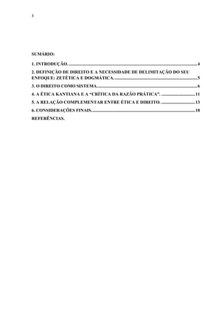 3
SUMÁRIO:
1. INTRODUÇÃO. ...................................................................................................................4
2. DEFINIÇÃO DE DIREITO E A NECESSIDADE DE DELIMITAÇÃO DO SEU
ENFOQUE: ZETÉTICA E DOGMÁTICA...........................................................................5
3. O DIREITO COMO SISTEMA..........................................................................................6
4. A ÉTICA KANTIANA E A “CRÍTICA DA RAZÃO PRÁTICA”. ..............................11
5. A RELAÇÃO COMPLEMENTAR ENTRE ÉTICA E DIREITO. ..............................13
6. CONSIDERAÇÕES FINAIS.............................................................................................18
REFERÊNCIAS.
 