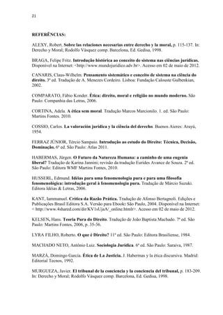 21
REFERÊNCIAS:
ALEXY, Robert. Sobre las relaciones necesarias entre derecho y la moral, p. 115-137. In:
Derecho y Moral; Rodolfo Vásquez comp. Barcelona, Ed. Gedisa, 1998.
BRAGA, Felipe Fritz. Introdução histórica ao conceito de sistema nas ciências jurídicas.
Disponível na Internet: <http://www.mundojuridico.adv.br>. Acesso em 02 de maio de 2012.
CANARIS, Claus-Wilhelm. Pensamento sistemático e conceito de sistema na ciência do
direito. 3ª ed. Tradução de A. Menezes Cordeiro. Lisboa: Fundação Calouste Gulbenkian,
2002.
COMPARATO, Fábio Konder. Ética: direito, moral e religião no mundo moderno. São
Paulo: Companhia das Letras, 2006.
CORTINA, Adela. A ética sem moral. Tradução Marcos Marcionilo. 1. ed. São Paulo:
Martins Fontes. 2010.
COSSIO, Carlos. La valoración jurídica y la ciência del derecho. Buenos Aieres: Arayú,
1954.
FERRAZ JÚNIOR, Tércio Sampaio. Introdução ao estudo do Direito: Técnica, Decisão,
Dominação. 6ª ed. São Paulo: Atlas 2011.
HABERMAS, Jürgen. O Futuro da Natureza Humana: a caminho de uma eugenia
liberal? Tradução de Karina Jannini; revisão da tradução Eurides Avance de Souza. 2ª ed.
São Paulo: Editora WMF Martins Fontes, 2010.
HUSSERL, Edmund. Idéias para uma fenomenologia pura e para uma filosofia
fenomenológica: introdução geral à fenomenologia pura. Tradução de Márcio Suzuki.
Editora Idéias & Letras, 2006.
KANT, Iammanuel. Crítica da Razão Prática. Tradução de Afonso Bertagnoli. Edições e
Publicações Brasil Editora S.A. Versão para Ebook: São Paulo, 2004. Disponível na Internet:
< http://www.4shared.com/dir/KV1sUjaA/_online.htmlr>. Acesso em 02 de maio de 2012.
KELSEN, Hans. Teoria Pura do Direito. Tradução de João Baptista Machado. 7ª ed. São
Paulo: Martins Fontes, 2006, p. 35-36.
LYRA FILHO, Roberto. O que é Direito? 11ª ed. São Paulo: Editora Brasiliense, 1984.
MACHADO NETO, Antônio Luiz. Sociologia Jurídica. 6ª ed. São Paulo: Saraiva, 1987.
MARZÁ, Domingo García. Ética de La Justicia. J. Habermas y la ética discursiva. Madrid:
Editorial Tecnos, 1992.
MURGUEZA, Javier. El tribunal de la conciencia y la conciencia del tribunal, p. 183-209.
In: Derecho y Moral; Rodolfo Vásquez comp. Barcelona, Ed. Gedisa, 1998.
 