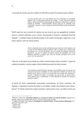 8
O conceito de sistema, que já se cunhava na filosofia em geral, foi transposto para o direito.
O sistema perfeito não é nem uma hipótese nem uma ordenação com finalidade
didática, mas a conformação definitiva da verdade. A esse conceito de sistema
subjaz a missão filosófica de fundamentação da unidade do conhecimento a partir da
unidade da realidade. “Sistematicidade” deixava então de ser entendida como
“ordenação” e passava a tomar a acepção de demonstrabilidade a partir de princípios
evidentes16
.
Wolff expôs um novo conceito de sistema, em que mais do que um agregado de verdades,
trata-se o sistema, sobretudo, nexus veritatun, pressupondo a correção e a perfeição formal da
dedução17
. A dedução lógica da decisão jurídica se dá a partir de princípios superiores, o que
forjou aspectos vitais da ciência jurídica.
Estava configurado, pois, um dos caminhos para uma ciência no estilo moderno, isto
é, como um procedimento empírico-analítico. Não, é verdade, com o mesmo rigor
de Descartes ou o sucesso de Galileo, mas num sentido que podemos chamar de
pragmático, em que os modelos de direito natural são entendidos não como
hipóteses cientificas a verificar, mas como um exemplo, paradigma que se toma
como viável na experiência18
.
Tudo isso se dá a partir da revolução que sofreu o direito durante toda sua história. A partir da
unidade sistemática, o direito supera a historicidade decorrente do direito romano.
A reconstrução racional do direito, que passa a ser entendido como um conjunto, um
sistema de enunciados respaldados na razão, adquirindo validade por meio de uma
posição divina, põe-se a serviço de um processo de conexão entre dominium e
societas, a unidade do Estado e a sociedade, que ocorre entre os séculos XVI e
XVII. Referimo-nos à centralização e à burocratização do domínio nos modernos
aparelhos estatais19
.
O direito da teoria jusnaturalista reconstruído racionalmente, de forma cartesiana, não
reproduz a experiência concreta do direito na sociedade, criando uma distância entre teoria e
práxis20
. O “direito natural tem origem na própria ‘natureza das coisas’, na ordem cósmica, do
16
BRAGA, Felipe Fritz. Introdução histórica ao conceito de sistema nas ciências jurídicas. Disponível na
Internet: <http://www.mundojuridico.adv.br>. Acesso em 02 de maio de 2012.
17
FERRAZ JÚNIOR, Tércio Sampaio. Introdução ao estudo do Direito: Técnica, Decisão, Dominação. 6 ed.
São Paulo: Atlas 2011, p.42.
18
Ibidem, p.45.
19
Ibidem, p.46.
20
Ibidem, p.47.
 