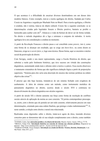 10
O que acontece é a dificuldade de encaixar diversos doutrinadores em um desses dois
modelos básicos. Como exemplo, tem-se a teoria egológica do direito, fundada por Carlos
Cossio na Argentina e seguida por Machado Neto no Brasil. Para a teoria egológica, o Direito
é conduta, não é norma, trata-se de objeto cultural. Cossio faz a seguinte conclusão: se as
determinações criadas pelo legislador fossem o Direito positivo, bastaria se proibir o
homicídio para acabar com ele24
. Afasta-se a visão de Kelsen do dever ser de forma isolada.
No direito o método dogmático dá a liga e estrutura o conjunto de métodos. A teoria
egológica leva em consideração a conduta no momento.
A partir da Revolução Francesa o direito passa a ser concebido como poiesis, isto é, como
uma forma de se alcançar um resultado, que se exige um know-how, ou como dizem os
franceses, exige-se o savoir-faire, e, logo uma técnica. Dessa forma, aqui se encontra o núcleo
social da positivação do direito.
Com Savigny, sendo o seu maior representante, surge a Escola Histórica do direito, que
substitui a razão pelo fenômeno histórico, que teve sucesso em virtude das construções
dogmáticas, aumentando ainda mais o abismo entre a teoria e a práxis. Essa escola observava
o tratamento sistemático de forma que não significava dedução lógica a partir de proposições
superiores. “Sistema para eles seria uma descrição do encaixe das normas jurídicas na ordem
objetiva das coisas25
”.
É preciso que não haja lacunas, tratando-se de um sistema fechado com exigência de
acabamento. A ideia de sistema como um método, como instrumento metódico do
pensamento dogmático no direito, ocorreu desde o século XVI e continuou no
desenvolvimento da ciência dogmática nos séculos seguintes.
A partir do século XX o direito aumenta sua força como forma de resolução de conflitos
sociais através de aplicação da norma ao caso concreto. “O jurista contemporâneo preocupa-
se, assim, com o direito que ele postula ser um todo coerente, relativamente preciso em suas
determinações, orientado para uma ordem finalista, que protege a todos indistintamente”26
. E,
neste sentido, a relação entre direito e moral esta relacionada.
Realizadas essas digressões sobre o direito, tratar-se-á agora da ética, trazendo diversos
conceitos para se demonstrar não só sua relação complementar com o direito, como também
24
COSSIO, Carlos. La valoración jurídica y la ciência del derecho. Buenos Aieres: Arayú, 1954, p. 77-78.
25
BRAGA, Felipe Fritz. Introdução histórica ao conceito de sistema nas ciências jurídicas. Disponível na
Internet: <http://www.mundojuridico.adv.br>. Acesso em 02 de maio de 2012.
26
FERRAZ JÚNIOR, Tércio Sampaio. Introdução ao estudo do Direito: Técnica, Decisão, Dominação. 6 ed.
São Paulo: Atlas 2011, p.57.
 