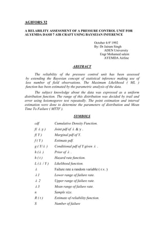 AGIFORS 32

A RELABILITY ASSESSMENT OF A PRESSURE CONTROL UNIT FOR
ALYEMDA DASH 7 AIR CRAFT USING BAYSEIAN INFERENCE

                                                  October 4-9' 1992
                                                  By: Dr Jairam Singh
                                                         ADEN University
                                                      Engr Mohamed salem
                                                         AYEMDA Airline

                                   ABSTRACT

       The reliability of the pressure control unit has been assessed
by extending the Bayesian concept of statistical inference making use of
less number of field observations. The Maximum Likelihood ( ML )
function has been estimated by the parametric analysis of the data.
       The subject knowledge about the data was expressed as a uniform
distribution function. The range of this distribution was decided by trail and
error using koiomogorov test repeatedly. The point estimation and interval
estimation were done to determine the parameters of distribution and Mean
Time To Failure ( MTTF ).

                                    SYMBOLS

      cdf           Cumulative Density Function.
      f(  .y )     Joint pdf of  & y .
      f( Y )        Marginal pdf of Y.
      f(Y)          Estimate pdf.
      g ( Y/  )    Conditional pdf of Y given  .
      h ( )        Prior of  .
      h(t)          Hazard rate function.
      L ( / Y )    Likelihood function.
                   Failure rate a random variable ( r.v. )
       1           Lower range of failure rate.
        2          Upper range of failure rate.
       3           Mean range of failure rate.
      n             Sample size.
      R(t)          Estimate of reliability function.
      S             Number of failure
 