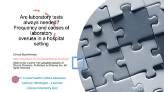 Are laboratory tests
always needed?
Frequency and causes of
laboratory
overuse in a hospital
setting
Clinical Biochemistry
https://doi.org/10.1016/j.clinbiochem.2018.01.024
0009-9120/ © 2018 The Canadian Society of
Clinical Chemists. Published by Elsevier Inc. All
rights reserved.
Dr. Hossamaaldin Bahaa Alzawawi
Clinical Pathologist – Chemist
Clinical Chemistry Unit
 