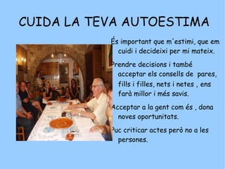 CUIDA LA TEVA AUTOESTIMA És important que m'estimi, que em cuidi i decideixi per mi mateix.  Prendre decisions i també  acceptar els consells de  pares, fills i filles, nets i netes ,   ens farà millor i més savis. Acceptar a la gent com és , dona noves oportunitats. Puc criticar actes però no a les persones. 