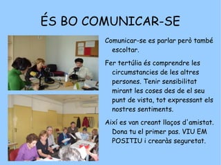 ÉS BO COMUNICAR-SE  Comunicar-se es parlar però també escoltar.  Fer tertúlia és comprendre les circumstancies de les altres persones. Tenir sensibilitat mirant les coses des de el seu punt de vista, tot expressant els nostres sentiments.  Així es van creant llaços d'amistat. Dona tu el primer pas. VIU EM POSITIU i crearàs seguretat. 