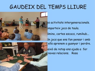 GAUDEIX DEL TEMPS LLIURE Fes activitats intergeneracionals. Comparteix jocs de taula.  Dòmino, cartes escacs, rumikub...  Són jocs que ens fan pensar i amb ells aprenem a guanyar i perdre.  I això de retop ens ajuda a  fer noves relacions.  Rosa 