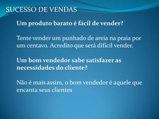 SUCESSO DE VENDAS
Um produto barato é fácil de vender?
Tente vender um punhado de areia na praia por
um centavo. Acredito que será difícil vender.
Um bom vendedor sabe satisfazer as
necessidades do cliente?
Não é mais assim, o bom vendedor é aquele que
encanta seus clientes
 