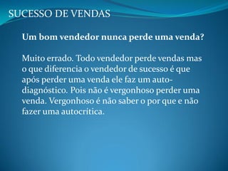 SUCESSO DE VENDAS
Um bom vendedor nunca perde uma venda?
Muito errado. Todo vendedor perde vendas mas
o que diferencia o vendedor de sucesso é que
após perder uma venda ele faz um auto-
diagnóstico. Pois não é vergonhoso perder uma
venda. Vergonhoso é não saber o por que e não
fazer uma autocrítica.
 