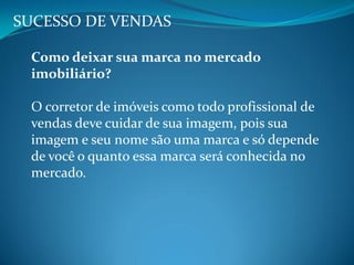 SUCESSO DE VENDAS
Como deixar sua marca no mercado
imobiliário?
O corretor de imóveis como todo profissional de
vendas deve cuidar de sua imagem, pois sua
imagem e seu nome são uma marca e só depende
de você o quanto essa marca será conhecida no
mercado.
 