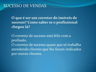 SUCESSO DE VENDAS
O que é ser um corretor de imóveis de
sucesso? Como saber se o profissional
chegou lá?
O corretor de sucesso está feliz com a
profissão.
O corretor de sucesso quase que só trabalha
atendendo clientes que lhe foram indicados
por outros clientes.
 