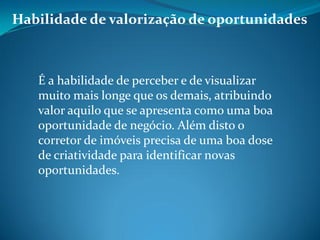 Habilidade de valorização de oportunidades
É a habilidade de perceber e de visualizar
muito mais longe que os demais, atribuindo
valor aquilo que se apresenta como uma boa
oportunidade de negócio. Além disto o
corretor de imóveis precisa de uma boa dose
de criatividade para identificar novas
oportunidades.
 